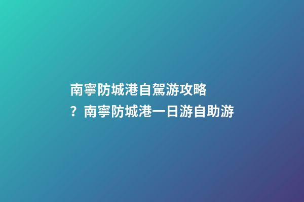 南寧防城港自駕游攻略？南寧防城港一日游自助游